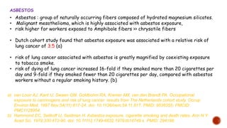 • Asbestos : group of naturally occurring fibers composed of hydrated magnesium silicates.
• Malignant mesothelioma, which is highly associated with asbestos exposure,
• risk higher for workers exposed to Amphibole fibers >> chrysotile fibers
• Dutch cohort study found that asbestos exposure was associated with a relative risk of
lung cancer of 3.5 (a)
• risk of lung cancer associated with asbestos is greatly magnified by coexisting exposure
to tobacco smoke.
• risk of dying of lung cancer increased 16-fold if they smoked more than 20 cigarettes per
day and 9-fold if they smoked fewer than 20 cigarettes per day, compared with asbestos
workers without a regular smoking history. (b)
ASBESTOS
a) van Loon AJ, Kant IJ, Swaen GM, Goldbohm RA, Kremer AM, van den Brandt PA. Occupational
exposure to carcinogens and risk of lung cancer: results from The Netherlands cohort study. Occup
Environ Med. 1997 Nov;54(11):817-24. doi: 10.1136/oem.54.11.817. PMID: 9538355; PMCID:
PMC1128954.
b) Hammond EC, Selikoff IJ, Seidman H. Asbestos exposure, cigarette smoking and death rates. Ann N Y
Acad Sci. 1979;330:473-90. doi: 10.1111/j.1749-6632.1979.tb18749.x. PMID: 294198.
 