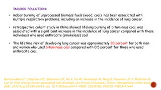 • indoor burning of unprocessed biomass fuels (wood, coal) has been associated with
multiple respiratory problems, including an increase in the incidence of lung cancer.
• retrospective cohort study in China showed lifelong burning of bituminous coal, was
associated with a significant increase in the incidence of lung cancer compared with those
individuals who used anthracite (smokeless) coal
• The lifetime risk of developing lung cancer was approximately 20 percent for both men
and women who used bituminous coal compared with 0.5 percent for those who used
anthracite coal.
INDOOR POLLUTION:
Barone-Adesi F, Chapman RS, Silverman DT, He X, Hu W, Vermeulen R, Ning B, Fraumeni JF Jr, Rothman N,
Lan Q. Risk of lung cancer associated with domestic use of coal in Xuanwei, China: retrospective cohort study.
BMJ. 2012 Aug 29;345:e5414. doi: 10.1136/bmj.e5414. PMID: 22936785; PMCID: PMC3431444.
 