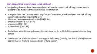 • benign lung diseases have been associated with an increased risk of lung cancer, which
appears to be mediated through chronic inflammation.
• Analysis from the International Lung Cancer Consortium, which analyzed the risk of lung
cancer was elevated in patients with:
o history of emphysema (odds ratio [OR] 2.44)
o chronic bronchitis (OR 1.47)
o pneumonia (OR 1.57)
o tuberculosis (OR 1.48)
• Individuals with diffuse pulmonary fibrosis have an 8- to 14-fold increased risk for lung
cancer
• Carriers of an allele for alph.a-1 antitrypsin deficiency (usually the S or Z allele) have an
approximately twofold increased risk of lung cancer.
INFLAMMATION AND BENIGN LUNG DISEASE :
 