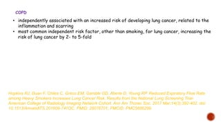 • independently associated with an increased risk of developing lung cancer, related to the
inflammation and scarring
• most common independent risk factor, other than smoking, for lung cancer, increasing the
risk of lung cancer by 2- to 5-fold
COPD
Hopkins RJ, Duan F, Chiles C, Greco EM, Gamble GD, Aberle D, Young RP. Reduced Expiratory Flow Rate
among Heavy Smokers Increases Lung Cancer Risk. Results from the National Lung Screening Trial-
American College of Radiology Imaging Network Cohort. Ann Am Thorac Soc. 2017 Mar;14(3):392-402. doi:
10.1513/AnnalsATS.201609-741OC. PMID: 28076701; PMCID: PMC5686299.
 