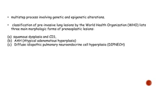 • multistep process involving genetic and epigenetic alterations.
• classification of pre-invasive lung lesions by the World Health Organization (WHO) lists
three main morphologic forms of preneoplastic lesions:
(a) squamous dysplasia and CIS,
(b) AAH (Atypical adenomatous hyperplasia)
(c) Diffuse idiopathic pulmonary neuroendocrine cell hyperplasia (DIPNECH)
 