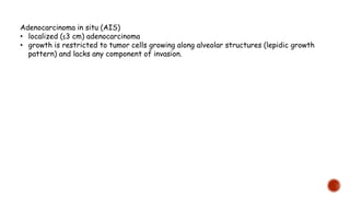 Adenocarcinoma in situ (AIS)
• localized (≤3 cm) adenocarcinoma
• growth is restricted to tumor cells growing along alveolar structures (lepidic growth
pattern) and lacks any component of invasion.
 