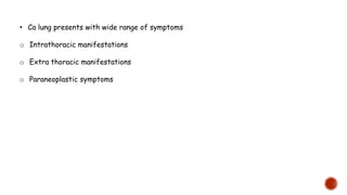 • Ca lung presents with wide range of symptoms
o Intrathoracic manifestations
o Extra thoracic manifestations
o Paraneoplastic symptoms
 