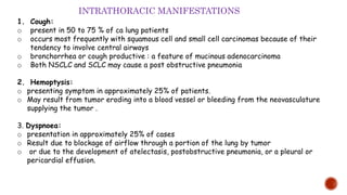 1. Cough:
o present in 50 to 75 % of ca lung patients
o occurs most frequently with squamous cell and small cell carcinomas because of their
tendency to involve central airways
o bronchorrhea or cough productive : a feature of mucinous adenocarcinoma
o Both NSCLC and SCLC may cause a post obstructive pneumonia
2. Hemoptysis:
o presenting symptom in approximately 25% of patients.
o May result from tumor eroding into a blood vessel or bleeding from the neovasculature
supplying the tumor .
3. Dyspnoea:
o presentation in approximately 25% of cases
o Result due to blockage of airflow through a portion of the lung by tumor
o or due to the development of atelectasis, postobstructive pneumonia, or a pleural or
pericardial effusion.
INTRATHORACIC MANIFESTATIONS
 