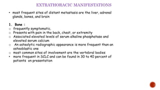 • most frequent sites of distant metastasis are the liver, adrenal
glands, bones, and brain
1. Bone :
o frequently symptomatic.
o Presents with pain in the back, chest, or extremity
o Associated elevated levels of serum alkaline phosphatase and
elevated serum calcium
o An osteolytic radiographic appearance is more frequent than an
osteoblastic one
o most common sites of involvement are the vertebral bodies
• more frequent in SCLC and can be found in 30 to 40 percent of
patients on presentation
EXTRATHORACIC MANIFESTATIONS
 