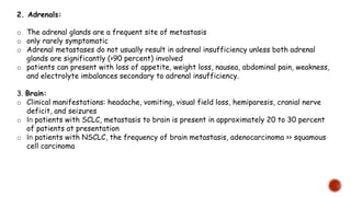 2. Adrenals:
o The adrenal glands are a frequent site of metastasis
o only rarely symptomatic
o Adrenal metastases do not usually result in adrenal insufficiency unless both adrenal
glands are significantly (>90 percent) involved
o patients can present with loss of appetite, weight loss, nausea, abdominal pain, weakness,
and electrolyte imbalances secondary to adrenal insufficiency.
3. Brain:
o Clinical manifestations: headache, vomiting, visual field loss, hemiparesis, cranial nerve
deficit, and seizures
o In patients with SCLC, metastasis to brain is present in approximately 20 to 30 percent
of patients at presentation
o In patients with NSCLC, the frequency of brain metastasis, adenocarcinoma >> squamous
cell carcinoma
 