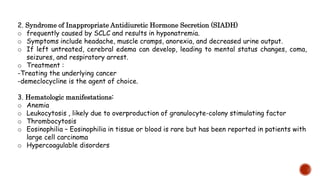 2. Syndrome of Inappropriate Antidiuretic Hormone Secretion (SIADH)
o frequently caused by SCLC and results in hyponatremia.
o Symptoms include headache, muscle cramps, anorexia, and decreased urine output.
o If left untreated, cerebral edema can develop, leading to mental status changes, coma,
seizures, and respiratory arrest.
o Treatment :
-Treating the underlying cancer
-demeclocycline is the agent of choice.
3. Hematologic manifestations:
o Anemia
o Leukocytosis , likely due to overproduction of granulocyte-colony stimulating factor
o Thrombocytosis
o Eosinophilia – Eosinophilia in tissue or blood is rare but has been reported in patients with
large cell carcinoma
o Hypercoagulable disorders
 