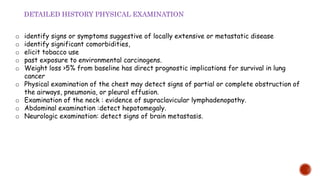 o identify signs or symptoms suggestive of locally extensive or metastatic disease
o identify significant comorbidities,
o elicit tobacco use
o past exposure to environmental carcinogens.
o Weight loss >5% from baseline has direct prognostic implications for survival in lung
cancer
o Physical examination of the chest may detect signs of partial or complete obstruction of
the airways, pneumonia, or pleural effusion.
o Examination of the neck : evidence of supraclavicular lymphadenopathy.
o Abdominal examination :detect hepatomegaly.
o Neurologic examination: detect signs of brain metastasis.
DETAILED HISTORY PHYSICAL EXAMINATION
 