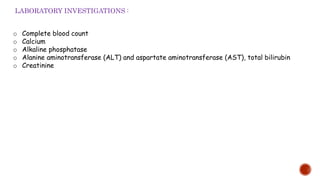 o Complete blood count
o Calcium
o Alkaline phosphatase
o Alanine aminotransferase (ALT) and aspartate aminotransferase (AST), total bilirubin
o Creatinine
LABORATORY INVESTIGATIONS :
 