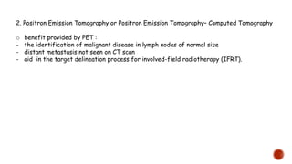 2. Positron Emission Tomography or Positron Emission Tomography– Computed Tomography
o benefit provided by PET :
- the identification of malignant disease in lymph nodes of normal size
- distant metastasis not seen on CT scan
- aid in the target delineation process for involved-field radiotherapy (IFRT).
 