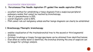 1. Percutaneous Fine Needle Aspiration CT-guided fine needle aspiration (FNA)
o excellent method for establishing a tissue diagnosis from a suspicious peripheral
pulmonary nodule that cannot be reached by bronchoscopy.
o risk of a pneumothorax is 25%.
o overall diagnostic yield is 80%.
o FNA cannot rule out malignancy unless another benign diagnosis can clearly be established
2. Bronchoscopy Fiberoptic bronchoscopy
o enables visualization of the tracheobronchial tree to the second or third segmental
divisions.
o Cytologic brushings or biopsy forceps specimens can be obtained from identified lesions.
o Even when no visible lesion is identified, the bronchus draining the area of suspicion can
be lavaged for cytologic analysis.
DIAGNOSTIC PROCEDURES:
 
