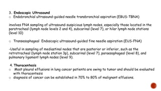3. Endoscopic Ultrasound
o Endobronchial ultrasound-guided needle transbronchial aspiration (EBUS-TBNA)
involves FNA sampling of ultrasound-suspicious lymph nodes, especially those located in the
paratracheal (lymph node levels 2 and 4), subcarinal (level 7), or hilar lymph node stations
(level 10)
o Transesophageal Endoscopic ultrasound-guided fine needle aspiration (EUS-FNA)
-Useful in sampling of mediastinal nodes that are posterior or inferior, such as the
retrotracheal (lymph node station 3p), subcarinal (level 7), paraesophageal (level 8), and
pulmonary ligament lymph nodes (level 9).
4. Thoracentesis
o Most pleural effusions in lung cancer patients are owing to tumor and should be evaluated
with thoracentesis
o diagnosis of cancer can be established in 70% to 80% of malignant effusions.
 
