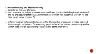 5. Mediastinoscopy and Mediastinotomy
o considered the gold standard,
o most accurate technique to assess upper and lower paratracheal (lymph node stations 2
and 4), prevascular (station 3a), retrotracheal (station 3p), subcarinal (station 7), and
hilar lymph nodes (station 7)
o anterior mediastinotomy (also known as the Chamberlain procedure) or video-assisted
thoracoscopic techniques for accessing lymph nodes within the aortopulmonary window
(lymph node station 5) and along the ascending aorta (station 6).
 