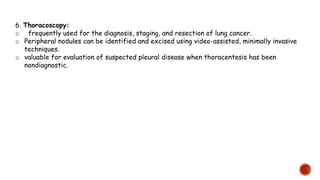 6. Thoracoscopy:
o frequently used for the diagnosis, staging, and resection of lung cancer.
o Peripheral nodules can be identified and excised using video-assisted, minimally invasive
techniques.
o valuable for evaluation of suspected pleural disease when thoracentesis has been
nondiagnostic.
 