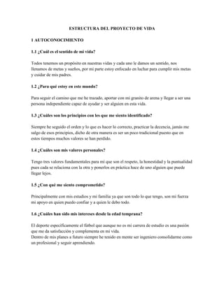 ESTRUCTURA DEL PROYECTO DE VIDA
1 AUTOCONOCIMIENTO
1.1 ¿Cuál es el sentido de mi vida?
Todos tenemos un propósito en nuestras vidas y cada uno le damos un sentido, nos
llenamos de metas y sueños, por mi parte estoy enfocado en luchar para cumplir mis metas
y cuidar de mis padres.
1.2 ¿Para qué estoy en este mundo?
Para seguir el camino que me he trazado, aportar con mi granito de arena y llegar a ser una
persona independiente capaz de ayudar y ser alguien en esta vida.
1.3 ¿Cuáles son los principios con les que me siento identificado?
Siempre he seguido el orden y lo que es hacer lo correcto, practicar la decencia, jamás me
salgo de esos principios, dicho de otra manera es ser un poco tradicional puesto que en
estos tiempos muchos valores se han perdido.
1.4 ¿Cuáles son mis valores personales?
Tengo tres valores fundamentales para mí que son el respeto, la honestidad y la puntualidad
pues cada se relaciona con la otra y ponerlos en práctica hace de uno alguien que puede
llegar lejos.
1.5 ¿Con qué me siento comprometido?
Principalmente con mis estudios y mi familia ya que son todo lo que tengo, son mi fuerza
mi apoyo en quien puedo confiar y a quien le debo todo.
1.6 ¿Cuáles han sido mis intereses desde la edad temprana?
El deporte específicamente el fútbol que aunque no es mi carrera de estudio es una pasión
que me da satisfacción y complementa en mi vida.
Dentro de mis planes a futuro siempre he tenido en mente ser ingeniero consolidarme como
un profesional y seguir aprendiendo.
 