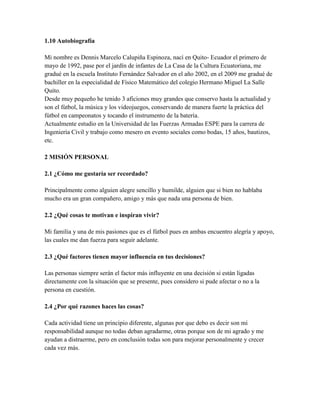 1.10 Autobiografía
Mi nombre es Dennis Marcelo Calupiña Espinoza, nací en Quito- Ecuador el primero de
mayo de 1992, pase por el jardín de infantes de La Casa de la Cultura Ecuatoriana, me
gradué en la escuela Instituto Fernández Salvador en el año 2002, en el 2009 me gradué de
bachiller en la especialidad de Físico Matemático del colegio Hermano Miguel La Salle
Quito.
Desde muy pequeño he tenido 3 aficiones muy grandes que conservo hasta la actualidad y
son el fútbol, la música y los videojuegos, conservando de manera fuerte la práctica del
fútbol en campeonatos y tocando el instrumento de la batería.
Actualmente estudio en la Universidad de las Fuerzas Armadas ESPE para la carrera de
Ingeniería Civil y trabajo como mesero en evento sociales como bodas, 15 años, bautizos,
etc.
2 MISIÓN PERSONAL
2.1 ¿Cómo me gustaría ser recordado?
Principalmente como alguien alegre sencillo y humilde, alguien que si bien no hablaba
mucho era un gran compañero, amigo y más que nada una persona de bien.
2.2 ¿Qué cosas te motivan e inspiran vivir?
Mi familia y una de mis pasiones que es el fútbol pues en ambas encuentro alegría y apoyo,
las cuales me dan fuerza para seguir adelante.
2.3 ¿Qué factores tienen mayor influencia en tus decisiones?
Las personas siempre serán el factor más influyente en una decisión si están ligadas
directamente con la situación que se presente, pues considero si pude afectar o no a la
persona en cuestión.
2.4 ¿Por qué razones haces las cosas?
Cada actividad tiene un principio diferente, algunas por que debo es decir son mi
responsabilidad aunque no todas deban agradarme, otras porque son de mi agrado y me
ayudan a distraerme, pero en conclusión todas son para mejorar personalmente y crecer
cada vez más.
 