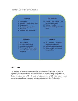 3 FORMULACIÓN DE ESTRATEGIAS:
4 TU LEGADO
Las personas no pueden elegir un destino en sus vidas pero pueden forjarlo con
lágrimas y sudor de su frente, pueden encontrar su propia dicha y compartirla si
desean pues cada uno es libre de hacer lo que quiere con su vida y pocos muy pocos
logran conseguir lo que realmente quieren hacer son sus días. Él, lo logró.
 