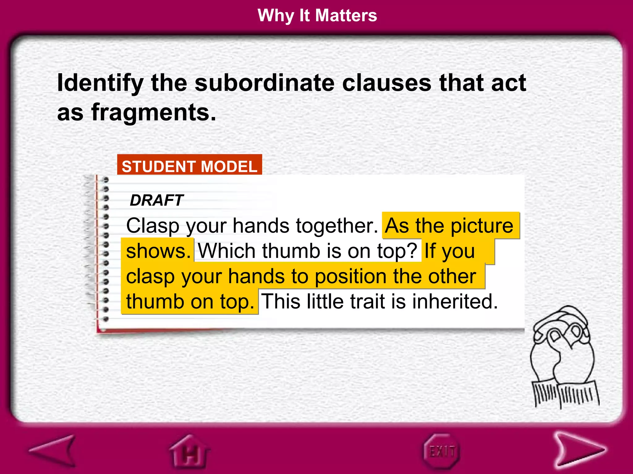 Why It Matters


Identify the subordinate clauses that act
as fragments.

     STUDENT MODEL

      DRAFT
      Clasp your hands together. As the picture
      shows. Which thumb is on top? If you
      clasp your hands to position the other
      thumb on top. This little trait is inherited.
 