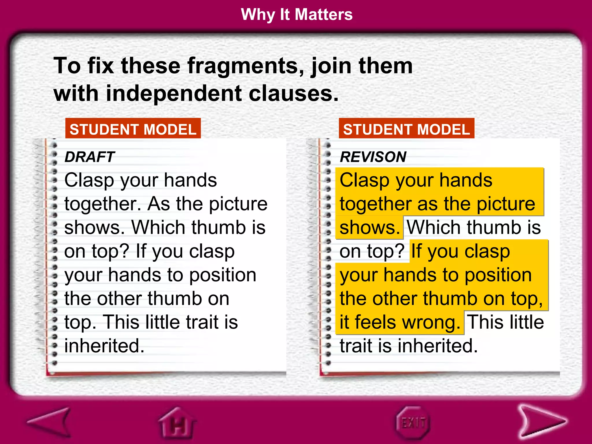 Why It Matters


To fix these fragments, join them
with independent clauses.
 STUDENT MODEL                    STUDENT MODEL
 DRAFT                            REVISON
 Clasp your hands                 Clasp your hands
 together. As the picture         together as the picture
 shows. Which thumb is            shows. Which thumb is
 on top? If you clasp             on top? If you clasp
 your hands to position           your hands to position
 the other thumb on               the other thumb on top,
 top. This little trait is        it feels wrong. This little
 inherited.                       trait is inherited.
 