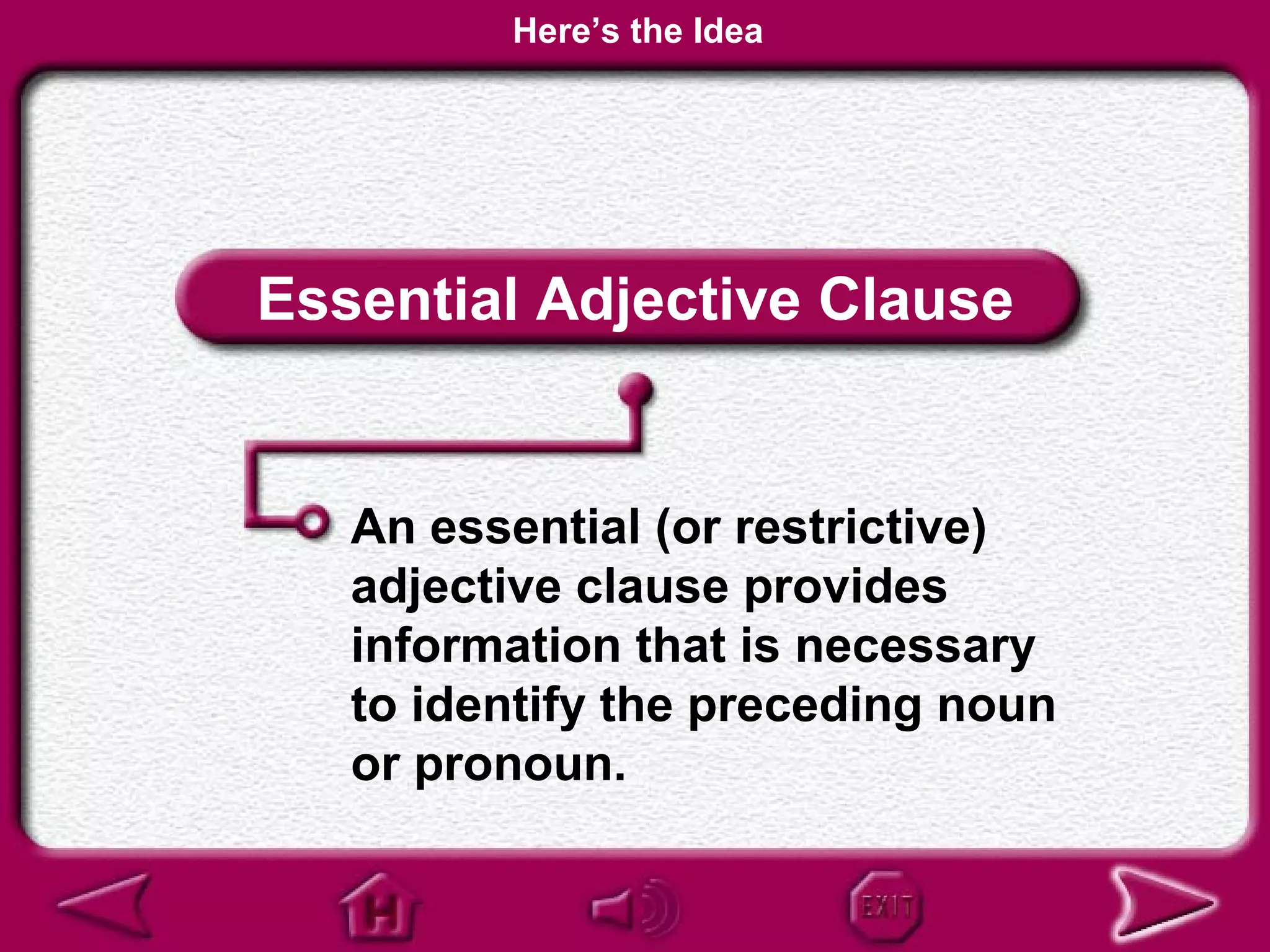 Here’s the Idea




Essential Adjective Clause


   An essential (or restrictive)
   adjective clause provides
   information that is necessary
   to identify the preceding noun
   or pronoun.
 