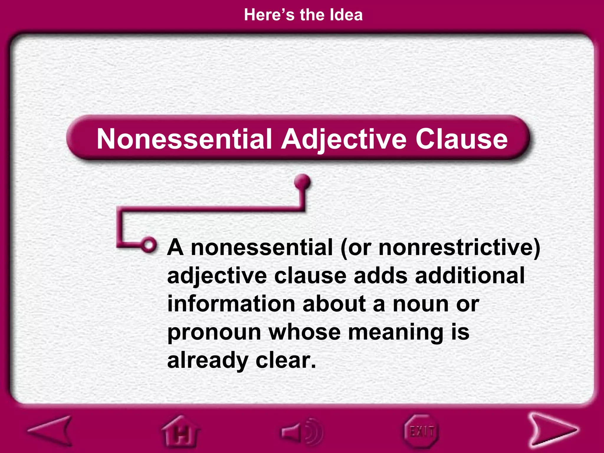Here’s the Idea




Nonessential Adjective Clause


    A nonessential (or nonrestrictive)
    adjective clause adds additional
    information about a noun or
    pronoun whose meaning is
    already clear.
 