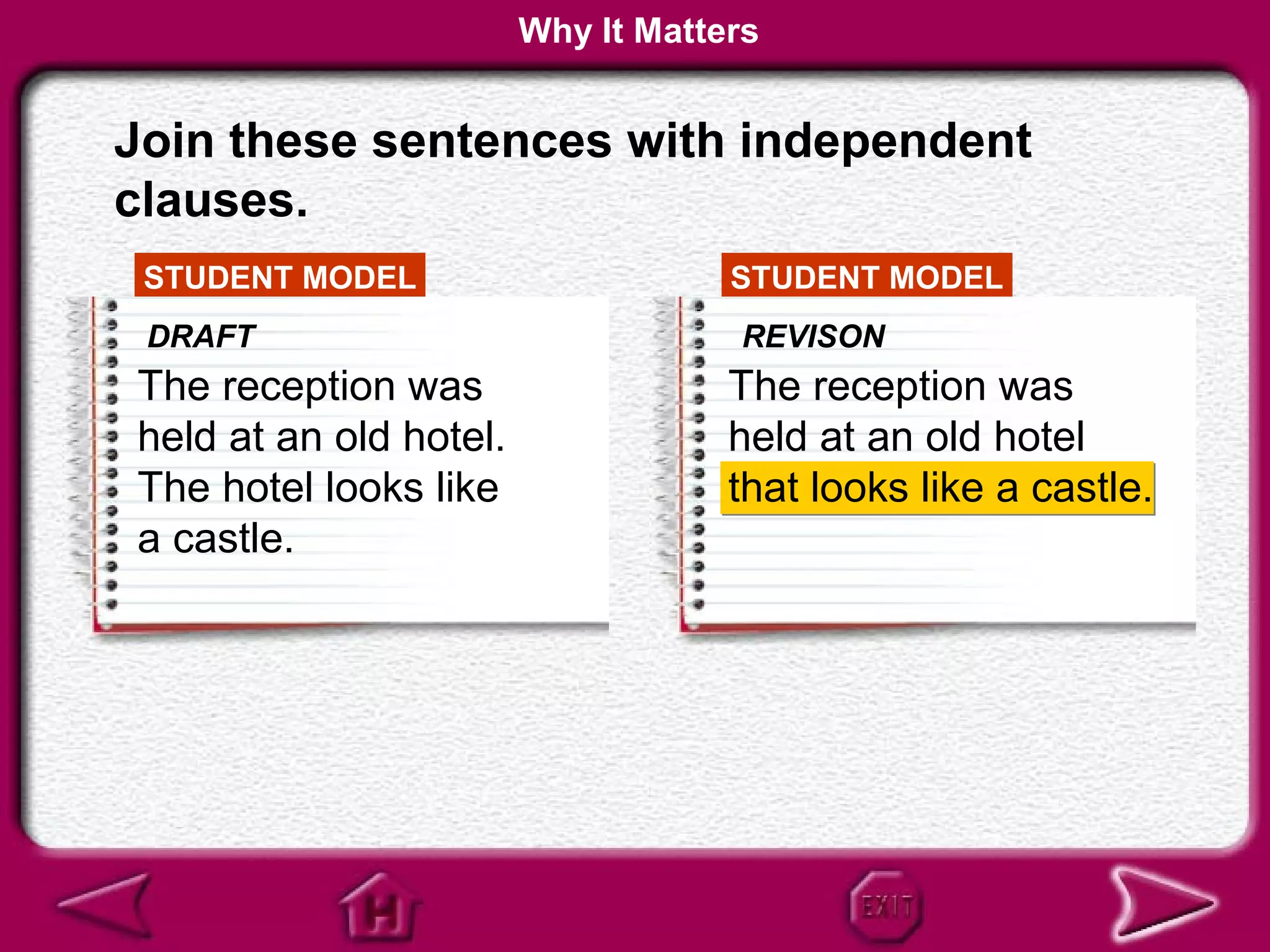 Why It Matters


Join these sentences with independent
clauses.
 STUDENT MODEL                      STUDENT MODEL
 DRAFT                              REVISON
The reception was                   The reception was
held at an old hotel.               held at an old hotel
The hotel looks like                that looks like a castle.
a castle.
 