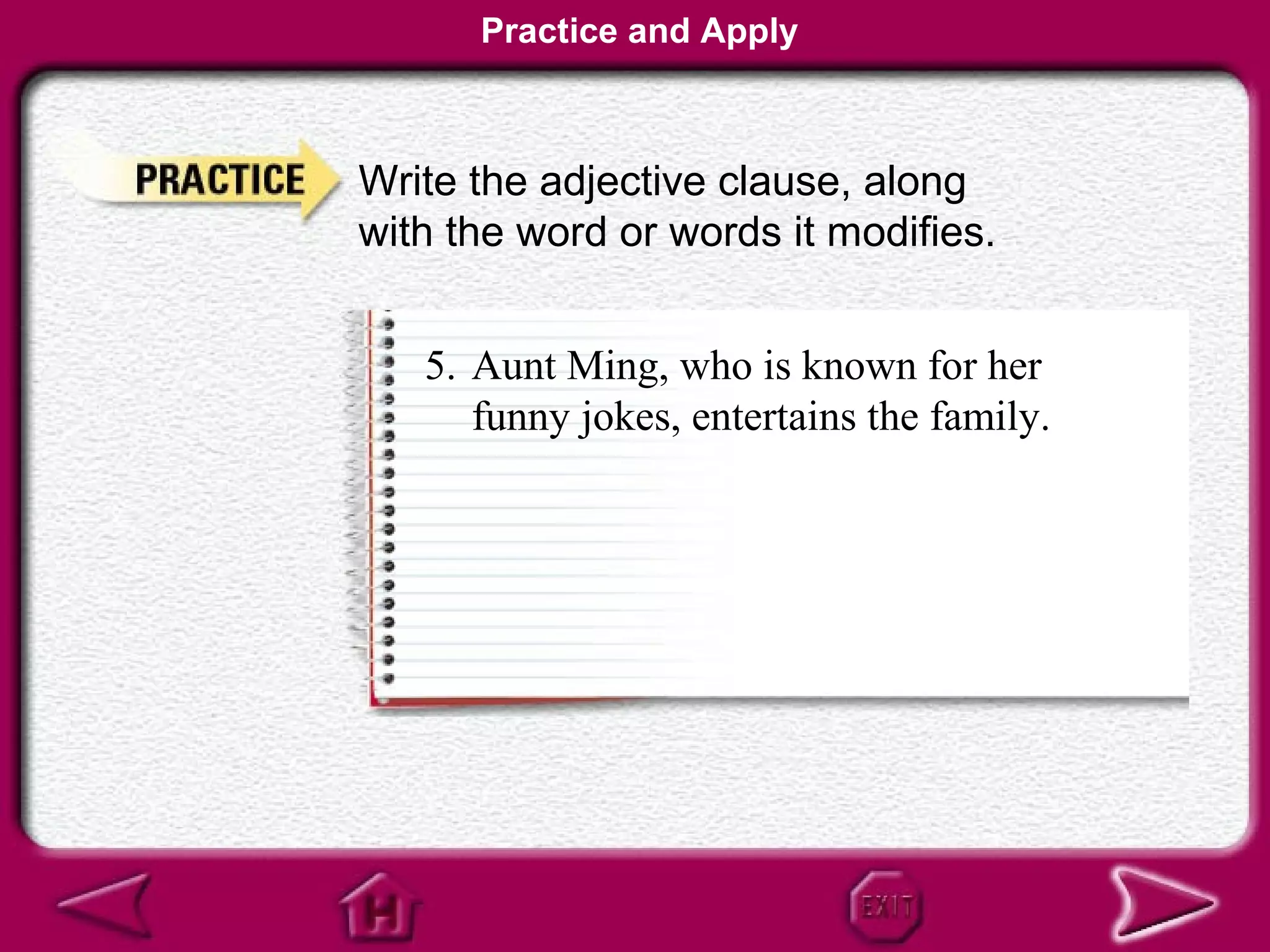 Practice and Apply



Write the adjective clause, along
with the word or words it modifies.


   5. Aunt Ming, who is known for her
      funny jokes, entertains the family.
 