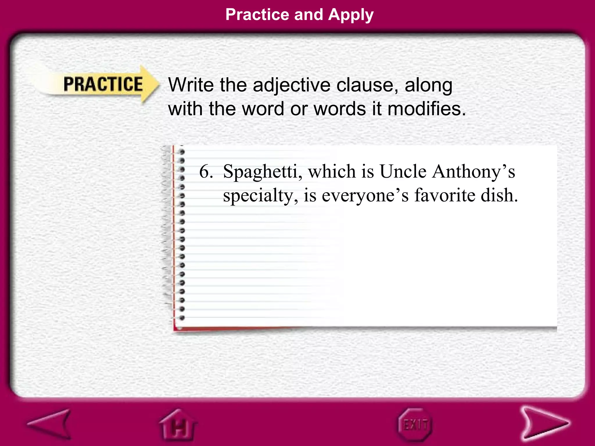 Practice and Apply



Write the adjective clause, along
with the word or words it modifies.


   6. Spaghetti, which is Uncle Anthony’s
      specialty, is everyone’s favorite dish.
 