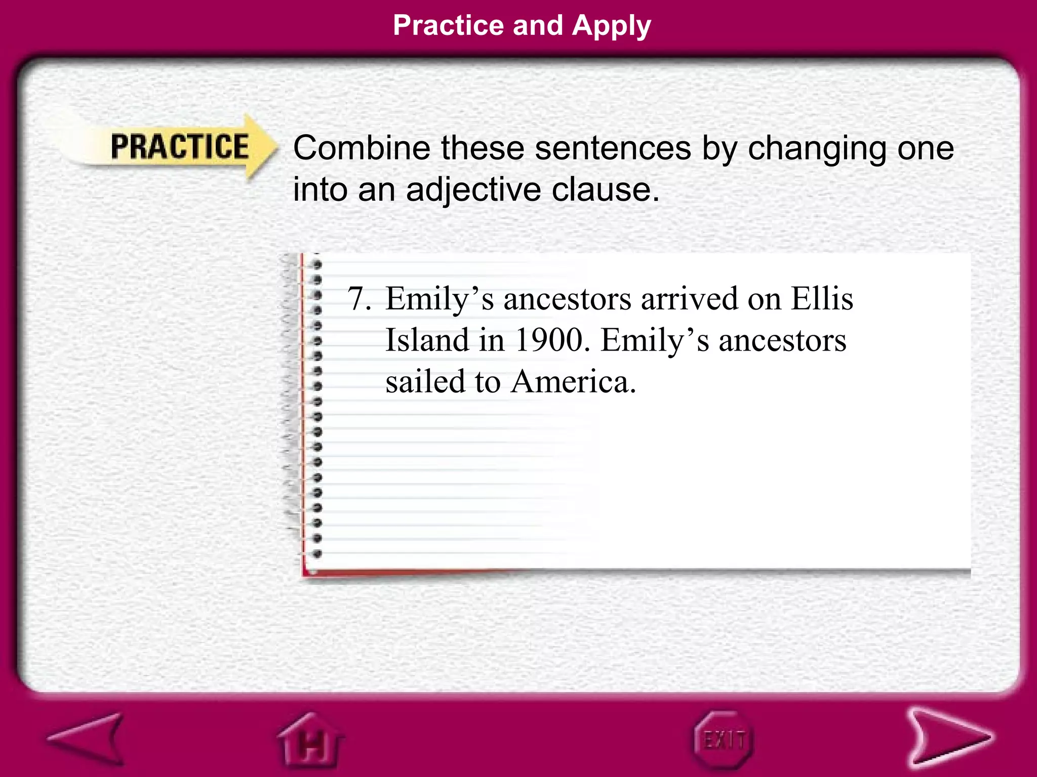 Practice and Apply



Combine these sentences by changing one
into an adjective clause.


   7. Emily’s ancestors arrived on Ellis
      Island in 1900. Emily’s ancestors
      sailed to America.
 