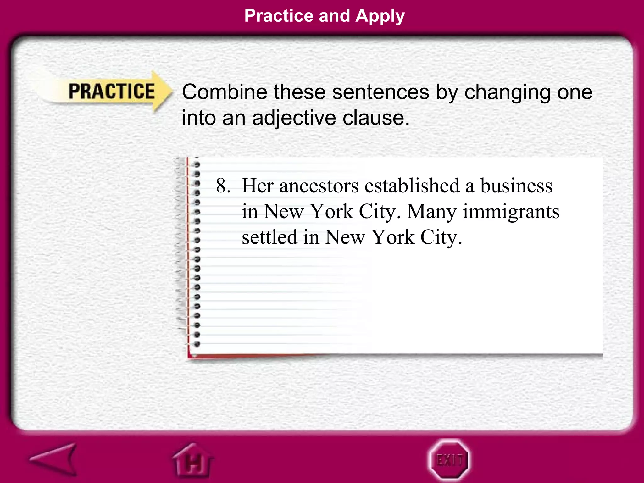 Practice and Apply



Combine these sentences by changing one
into an adjective clause.


   8. Her ancestors established a business
      in New York City. Many immigrants
      settled in New York City.
 