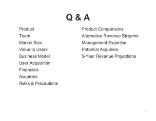 Q&A
Product                Product Comparisons
Team                   Alternative Revenue Streams
Market Size            Management Expertise
Value to Users         Potential Acquirers
Business Model         5-Year Revenue Projections
User Acquisition
Financials
Acquirers
Risks & Precautions




                                                     12
 
