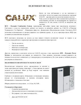 ПЕЛЕТНИ КОТЛИ CALUX
Целта на тази публикация е да ви запознаем с
пелетните котли на нашия нов италиански партньор
CALUX – производител на пелетни камини и котли.
Това, което ни привлече бяха компактните размери и
използваните системи за оптимизиране на горенето и
мощността. В този аспект CALUX са внедрили две
системи:
DCS – Dynamic Combustion System, гарантираща най-добро горене при максимална сигурност.
Системата е плод на съвместната дейност на звеното за развойна дейност на CALUX и Римския
Университет “La Sapienza” – Инженерен факултет, Департамент Индустриална химия. Системата DCS
позволява оптимизацията и авторегулирането на горивния процес, за да се гарантира висок КПД при
условията на максимална сигурност.
DCS системата позволява на котела да има винаги точното количество въздух за горене и да
саморегулира работните параметри при промяна на външните фактори като:
- Тип на пелетите;
- Тягата на комина;
- Работната температура;
- Надморската височина.
Другата, прилагана в пелетните котли на CALUX система е така наречената DPS – Dynamic Power
System за автоматично регулиране на мощността. Това решение позволява саморегулирането на
мощността на котела в зависимост от температурата в помещението. По този начин се избягва ръчното
регулиране на мощността.
ПЕЛЕТНИ КОТЛИ SINTESI EVO SLIM 15-20 kW
Изключително компактен котел, предназначен за монтаж в
тесни пространства (тераси, коридори...), благодарение на много
малката му дълбочина. Може да бъде свързан към всякаква
съществуваща инсталация.
Снабден е с вътрашна врата, облицована с огнеупорен материал,
визьор от стъклокерамика и външна изолирана врата.
Облицовката е стоманена с бял цвят.
Широк диапазон на модулация – от 3,9 до 18,2 kW.
Стандартно оборудване:
- Седмичен програматор;
- Автоматича система за запалване и изгасване;
- Регулиране с пет нива на мощността;
- Дисплей TOUCH LCD
 