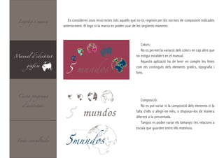 Logotip i marca       Es consideren usos incorrectes tots aquells que no es regeixin per les normes de composició indicades
                     anteriorment. El logo ni la marca es poden usar de les següents maneres:



                                                                          Colors:
                                                                          No es permet la variació dels colors en cap altre que
Manual d’identitat



                       5 mundos
                                                                       no estigui establert en el manual.

      gràfica
                                                                          Aquesta aplicació ha de tenir en compte les línies
                                                                       com els continguts dels elements gràfics, tipografia i
                                                                       fons.




  Carta programa




                       5
                                                                           Composició:
    d’activitats                                                           No es pot variar ni la composició dels elements ni la

                                   mundos                              falta d’ells o afegir-ne més, o disposar-los de manera
                                                                       diferent a la presentada.
                                                                           Tampoc es poden variar els tamanys i les relacions a



                       5mundos
                                                                       escala que guarden entre ells mateixos.


 Fonts consultades
 