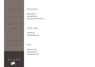 Logotip i marca    Informació general

                     www.google.com
                     www.wikipedia.org
                     www.restaurantesvalencia.com


Manual d’identitat


      gràfica        Fotografia i imatges

                     www.flickr.com
                     www.gettyimages.com


  Carta programa


    d’activitats     Disseny

                     www.vector4.com
                     www.logopond.com
                     www.logomoose.com


 Fonts consultades
 