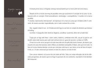 Logotip i marca       El disseny de la marca i el logotip comença necessàriament per la recerca del nom de la marca.

                        Després de fer un brain storming de possibles noms que associessin el concepte de la cuina i la res-
                     tauració amb un concepte d’internacionalització, mestissatge i cosmopolitisme, 5 mundos és la marca
                     escollida.
                     “5 mundos. Gastronomia internacional”, vol expressar en la marca la cuina que s’el.labora dels 5 conti-
Manual d’identitat
                     nents, de manera acurada i especialitzada, com si cada continent fos un món.

      gràfica            Una vegada trobat el nom, en l’el.laboració del logo es van tenir en compte els elements que destaca
                     el bríefing.
                         Les línies i la tipografia volen destil.lar elegància, senzillesa i asuteritat, dintre de la modernitat.

                         S’opta per un logo amb línies i colors sobris, moderns, combinats entre ells, raó per la qual es van

  Carta programa
                     escollir colors molt neutres però amb molt contrast entre si: gama de marrons i un blanc al 100%.
                         El marró es va fer servir perquè és el color base dels tons de pells dels éssers humans, de manera que
    d’activitats
                     al parlar de cuina internacional, volem reflexar una identitat cosmopolita. El blanc, atès que és el color i la
                     llum en la seva màxima identitat, serveix per contrastar amb marró i per donar un toc de llum al conjunt.
                     A més, es el color universoal que existeix en totes les cultures i en tots el món.

                        Com a tercer element, es fa servir les cinc boles del món. Totes cinc estan enfocades des de les dife-
                     rents perspectives, de manera que en el logo hi apareixen els cinc continents, reproduïnt el tret identitàri

 Fonts consultades
                     del restaurant.
 