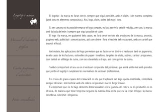 Logotip i marca       El logotip i la marca es faran servir, sempre que sigui possible, amb el claim, i de manera completa
                     (amb tots els elements compositius). Així, logo, claim, boles del món i fons.

                        Si per tamany no és possible emprar el logo complet, es farà servir la versió reduïda, per tant, la marca
                     amb la bola del món i sempre que sigui possible el claim.
                        El logo i la marca, en qualsevol dels casos, es farà servir en tots els productes de la marca, anuncis,
Manual d’identitat   pàgines web, publicitat i comunicacions, així com dintre i fora el recinte del restaurant, amb un cartell que

      gràfica
                     anuncii el local.

                        Així mateix, les aplicacions del logo permeten que es facin servir dintre el restarant tant en papereria,
                     en els casos de les factures, estovalles de paper i tovallons, targetes de visita, sobres, cartes i programes,
                     com també en utillatge de cuina, com ara davantals o draps, així com gorros de cuina.


  Carta programa        També es important el seu us en el vestuari corporatiu del personal, que anirà uniformat amb prendes
                     que portin el logotip i cumpleixin les normatives de vestuari professional.
    d’activitats
                         En el cas de grans espais del restaurant en els que l’aplicació del logo queda indefinida, s’intentarà
                     sempre decorar i interioritzar amb els colors corporatius: marró, beige i blanc.
                         És important que no hi hagi elements distorsionadors en la gamma de colors, ni en productes ni en
                     el local, de manera que tota l’empresa segueixi la mateixa línia en la que es va crear el logo i la marca:
                     senzillesa, sobrietat i elegància.
 Fonts consultades
 