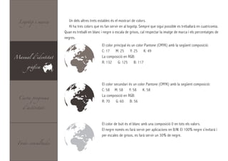 Logotip i marca       Un dels altres trets estables és el mostrari de colors.
                        Hi ha tres colors que es fan servir en al logotip. Sempre que sigui possible es treballarà en cuatricomia.
                     Quan es treballi en blanc i negre o escala de grisos, cal respectar la imatge de marca i els percentatges de
                     negres.
                                               El color principal és un color Pantone (CMYK) amb la següent composició:
                                               C: 17     M: 25      Y: 25     K: 49
Manual d’identitat                             La composició en RGB:

      gràfica
                                               R: 132      G: 125      B: 117




                                               El color secundari és un color Pantone (CMYK) amb la següent composició:
                                               C: 58 M: 58        Y: 58    K: 58

  Carta programa
                                               La composició en RGB:
                                               R: 70     G: 60     B: 56
    d’activitats



                                               El color de buit és el blanc amb una composició 0 en tots els valors.
                                               El negre només es farà servir per aplicacions en B/W. El 100% negre s’evitarà i
                                               per escales de grisos, es farà servir un 30% de negre.
 Fonts consultades
 