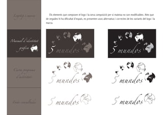 Logotip i marca       Els elements que composen el logo i la seva composició per si mateixa no son modificables. Atès que
                     de vegades hi ha dificultat d’espais, es presenten usos alternatius i correctes de les variants del logo i la
                     marca.




Manual d’identitat



                       5 mundos                                                      5 mundos
      gràfica




  Carta programa



                        5 mundos                                                              mundos
    d’activitats




 Fonts consultades            mundos                                                          mundos
 