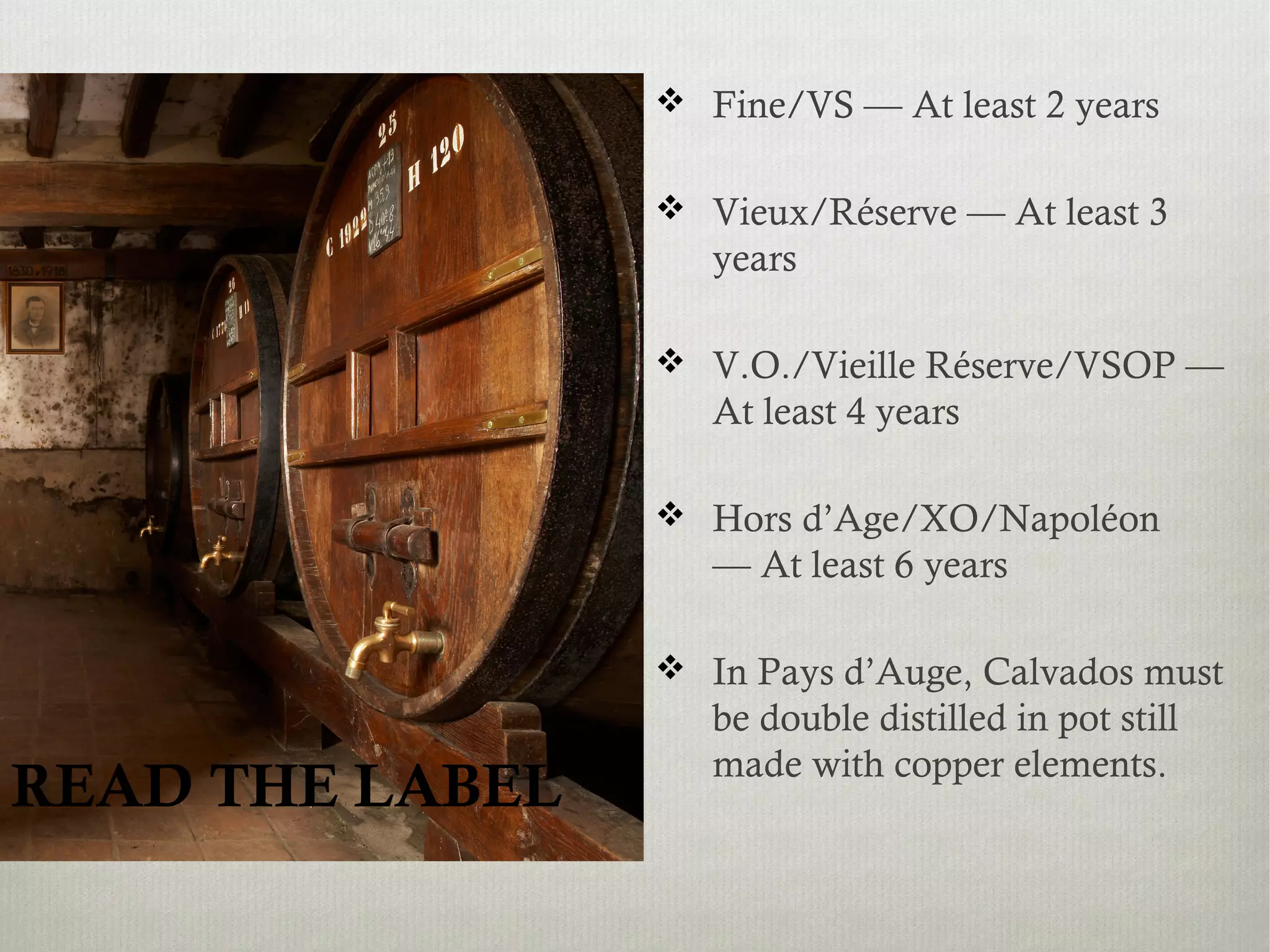 READ THE LABEL
 Fine/VS — At least 2 years
 Vieux/Réserve — At least 3
years
 V.O./Vieille Réserve/VSOP —
At least 4 years
 Hors d’Age/XO/Napoléon
— At least 6 years
 In Pays d’Auge, Calvados must
be double distilled in pot still
made with copper elements.
 