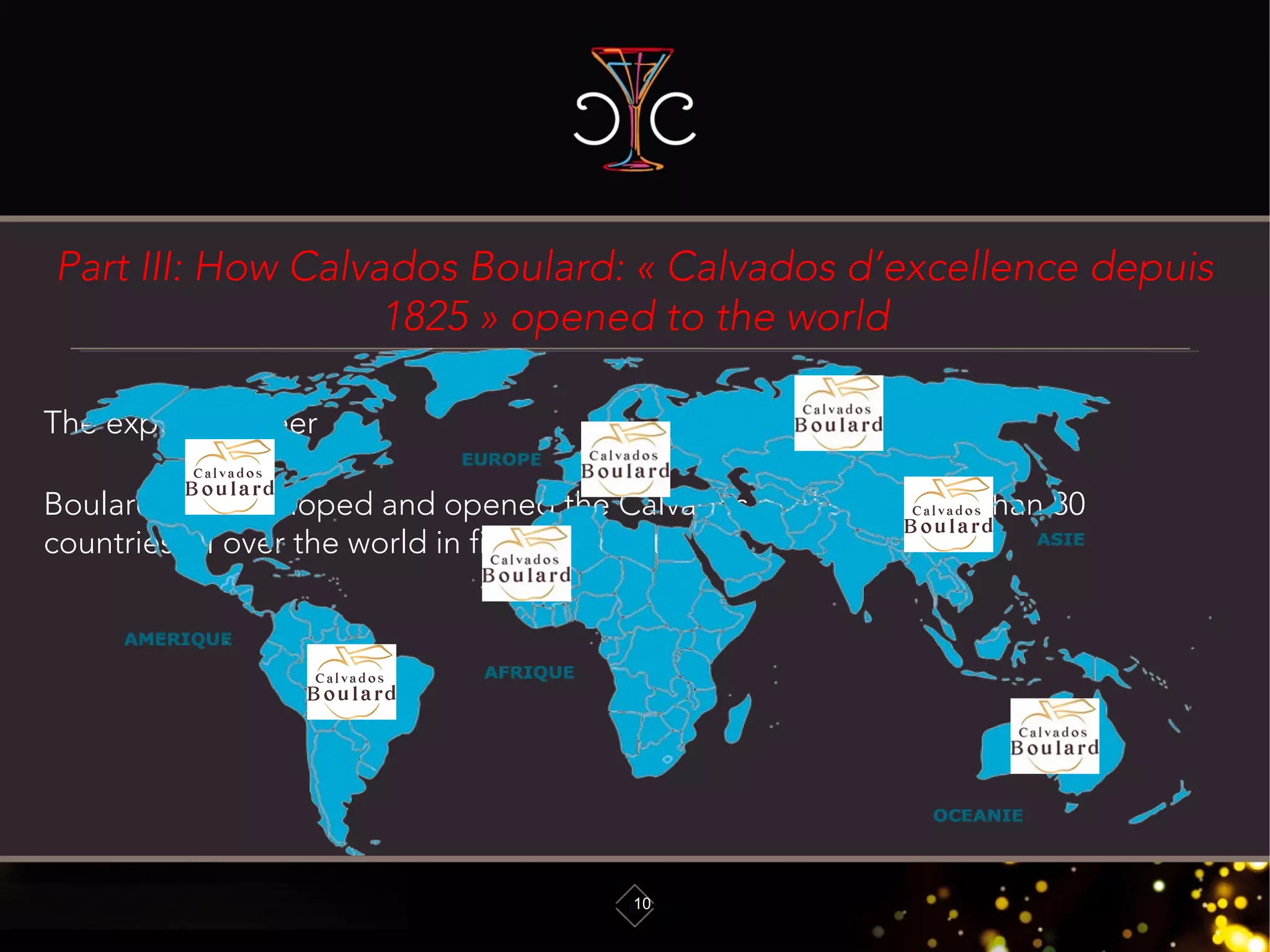 Part III: How Calvados Boulard: « Calvados d’excellence depuis
1825 » opened to the world
10
The export pioneer
Boulard has developed and opened the Calvados market in more than 80
countries all over the world in five continents
 