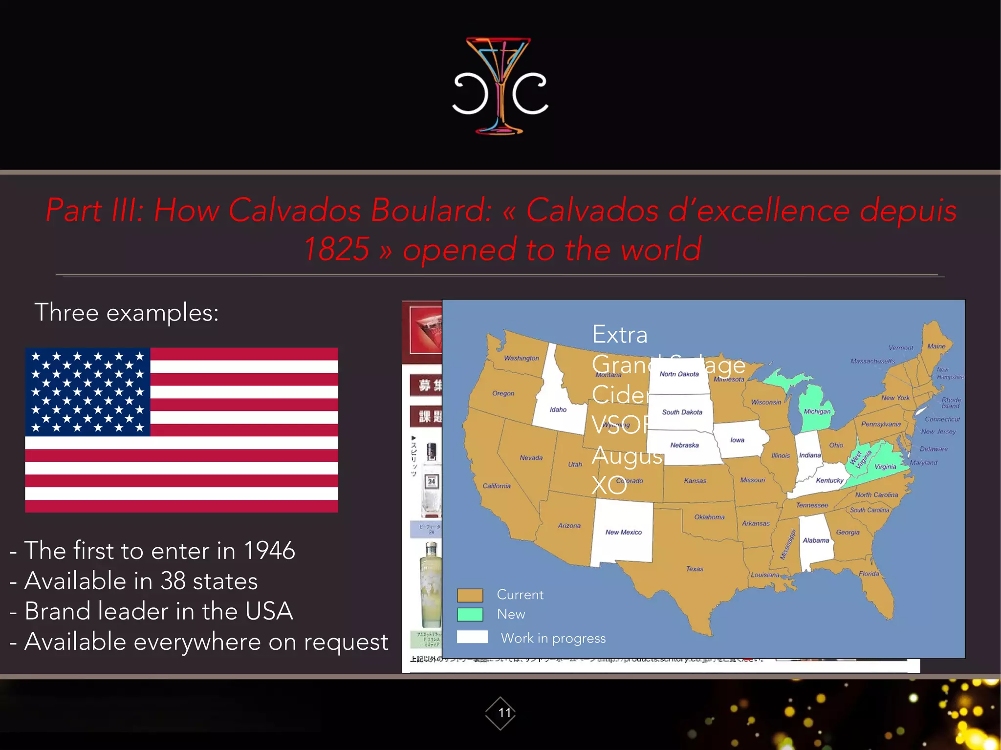 Part III: How Calvados Boulard: « Calvados d’excellence depuis
1825 » opened to the world
11
Three examples:
- The first to enter in 1946
- Available in 38 states
- Brand leader in the USA
- Available everywhere on request
New
Current
Work in progress
Extra
Grand Solage
Cider
VSOP
Auguste
XO
 