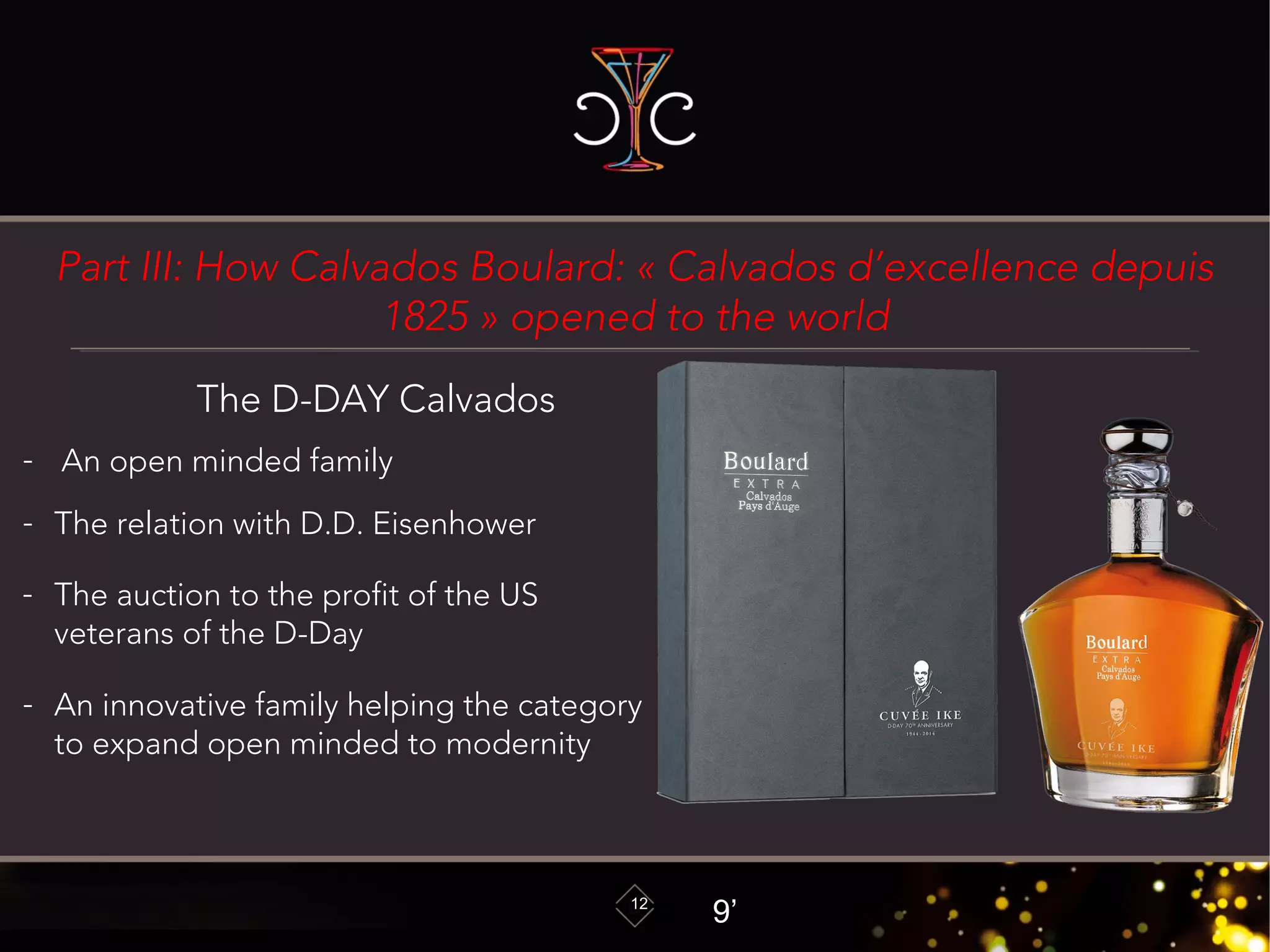 Part III: How Calvados Boulard: « Calvados d’excellence depuis
1825 » opened to the world
12
The D-DAY Calvados
- An open minded family
- The relation with D.D. Eisenhower
- The auction to the profit of the US
veterans of the D-Day
- An innovative family helping the category
to expand open minded to modernity
9’
 