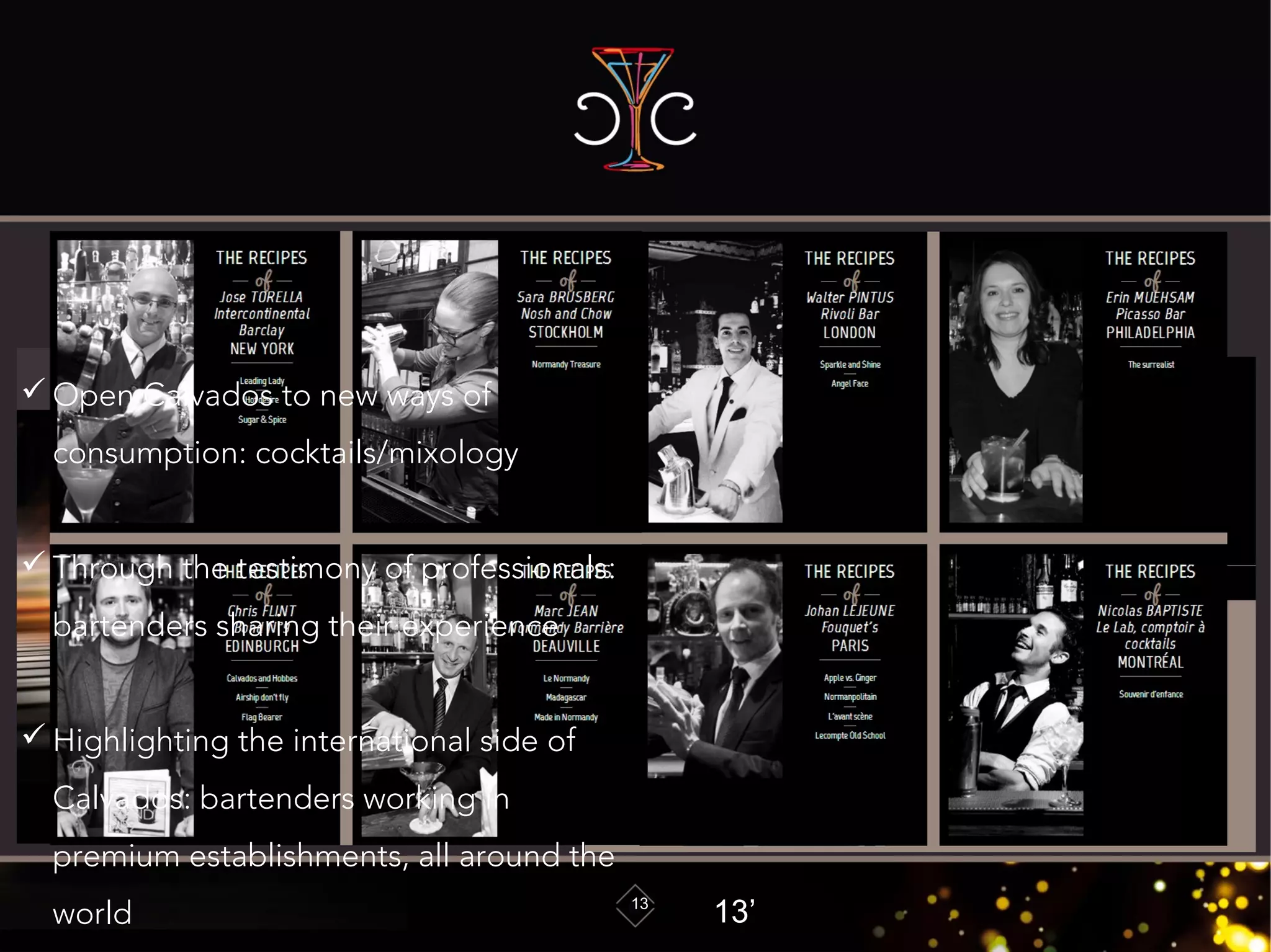 Part IV: Spirit France: The Cocktail Calvados
specialist
13
Web siteWeb site
““www.calvados-cocktails.com”www.calvados-cocktails.com”
presentationpresentation
 Open Calvados to new ways of
consumption: cocktails/mixology
 Through the testimony of professionals:
bartenders sharing their experience
 Highlighting the international side of
Calvados: bartenders working in
premium establishments, all around the
world 13’
 