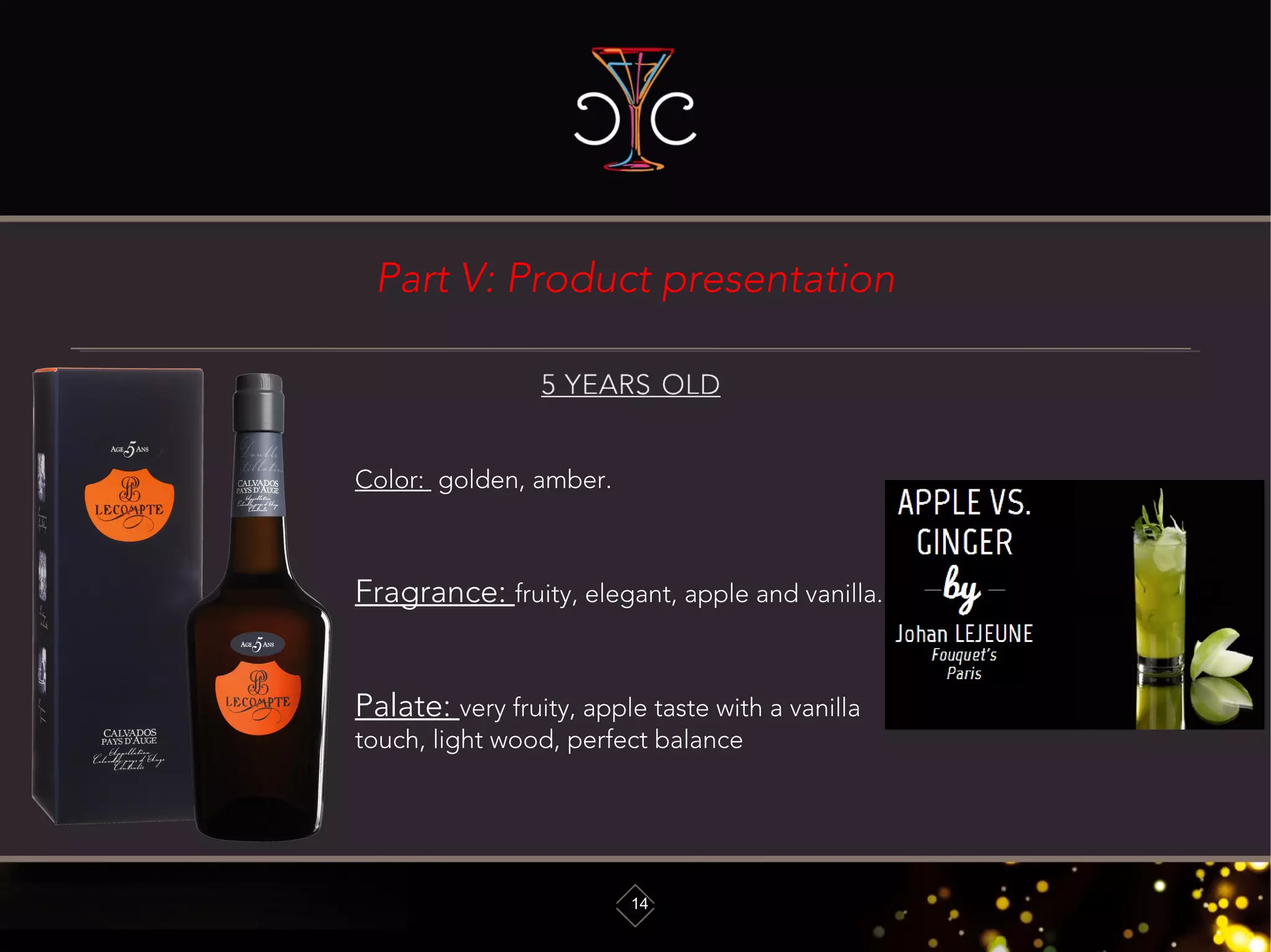Part V: Product presentation
14
Color: golden, amber.
Fragrance: fruity, elegant, apple and vanilla.
Palate: very fruity, apple taste with a vanilla
touch, light wood, perfect balance
 