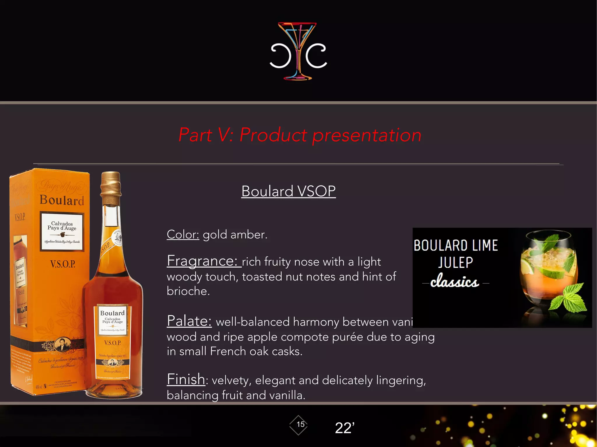 15
Boulard VSOP
Color: gold amber.
Fragrance: rich fruity nose with a light
woody touch, toasted nut notes and hint of
brioche.
Palate: well-balanced harmony between vanilla,
wood and ripe apple compote purée due to aging
in small French oak casks.
Finish: velvety, elegant and delicately lingering,
balancing fruit and vanilla.
22’
Part V: Product presentation
 