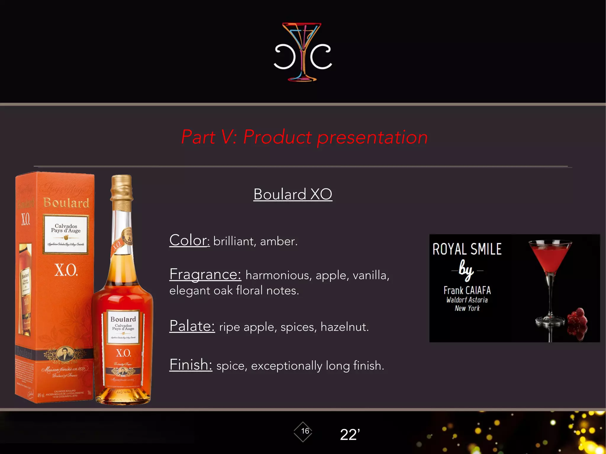 16
Boulard XO
Color: brilliant, amber.
Fragrance: harmonious, apple, vanilla,
elegant oak floral notes.
Palate: ripe apple, spices, hazelnut.
Finish: spice, exceptionally long finish.
22’
Part V: Product presentation
 