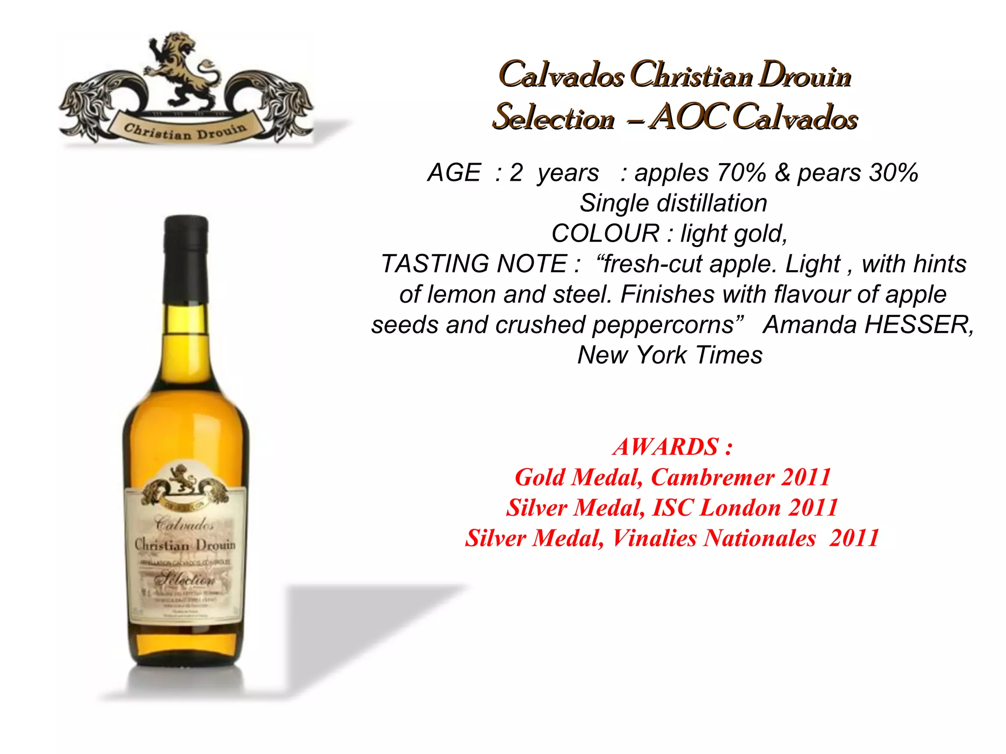 Calvados ChristianDrouinCalvados ChristianDrouin
SelectionSelection – AOC Calvados– AOC Calvados
AGE : 2 years : apples 70% & pears 30%
Single distillation
COLOUR : light gold,
TASTING NOTE : “fresh-cut apple. Light , with hints
of lemon and steel. Finishes with flavour of apple
seeds and crushed peppercorns” Amanda HESSER,
New York Times
AWARDS :
Gold Medal, Cambremer 2011
Silver Medal, ISC London 2011
Silver Medal, Vinalies Nationales 2011
 