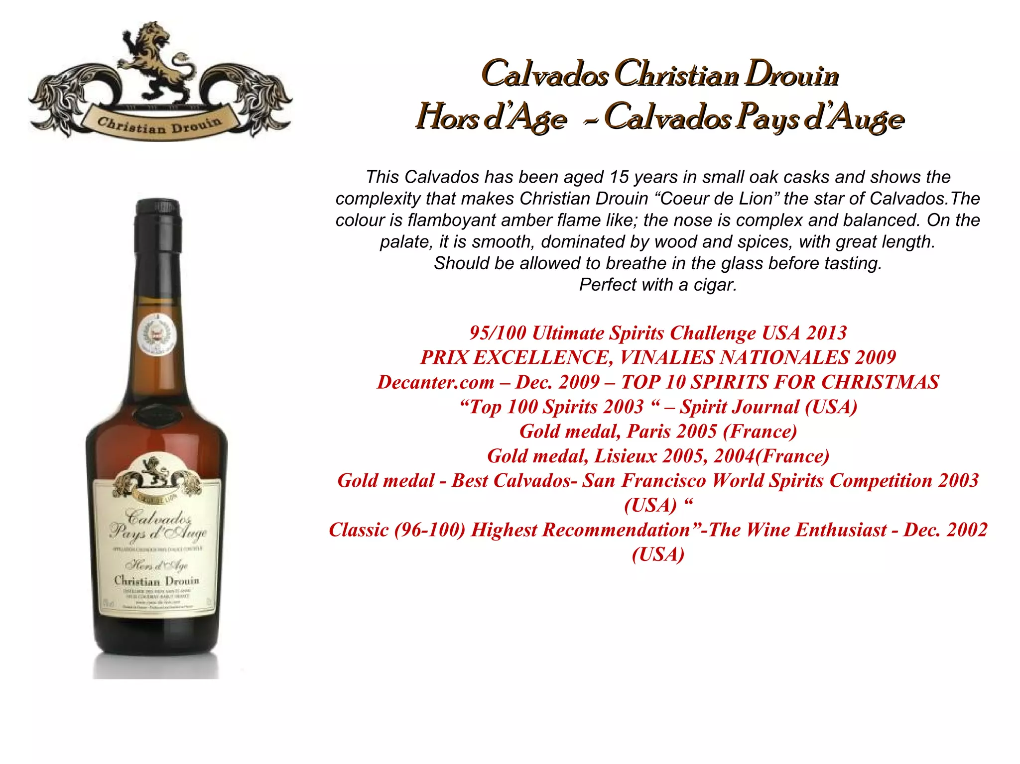Calvados Christian DrouinCalvados Christian Drouin
Hors d’Age - Calvados Pays d’AugeHors d’Age - Calvados Pays d’Auge
This Calvados has been aged 15 years in small oak casks and shows the
complexity that makes Christian Drouin “Coeur de Lion” the star of Calvados.The
colour is flamboyant amber flame like; the nose is complex and balanced. On the
palate, it is smooth, dominated by wood and spices, with great length.
Should be allowed to breathe in the glass before tasting.
Perfect with a cigar.
95/100 Ultimate Spirits Challenge USA 2013
PRIX EXCELLENCE, VINALIES NATIONALES 2009
Decanter.com – Dec. 2009 – TOP 10 SPIRITS FOR CHRISTMAS
“Top 100 Spirits 2003 “ – Spirit Journal (USA)
Gold medal, Paris 2005 (France)
Gold medal, Lisieux 2005, 2004(France)
Gold medal - Best Calvados- San Francisco World Spirits Competition 2003
(USA) “
Classic (96-100) Highest Recommendation”-The Wine Enthusiast - Dec. 2002
(USA)
 