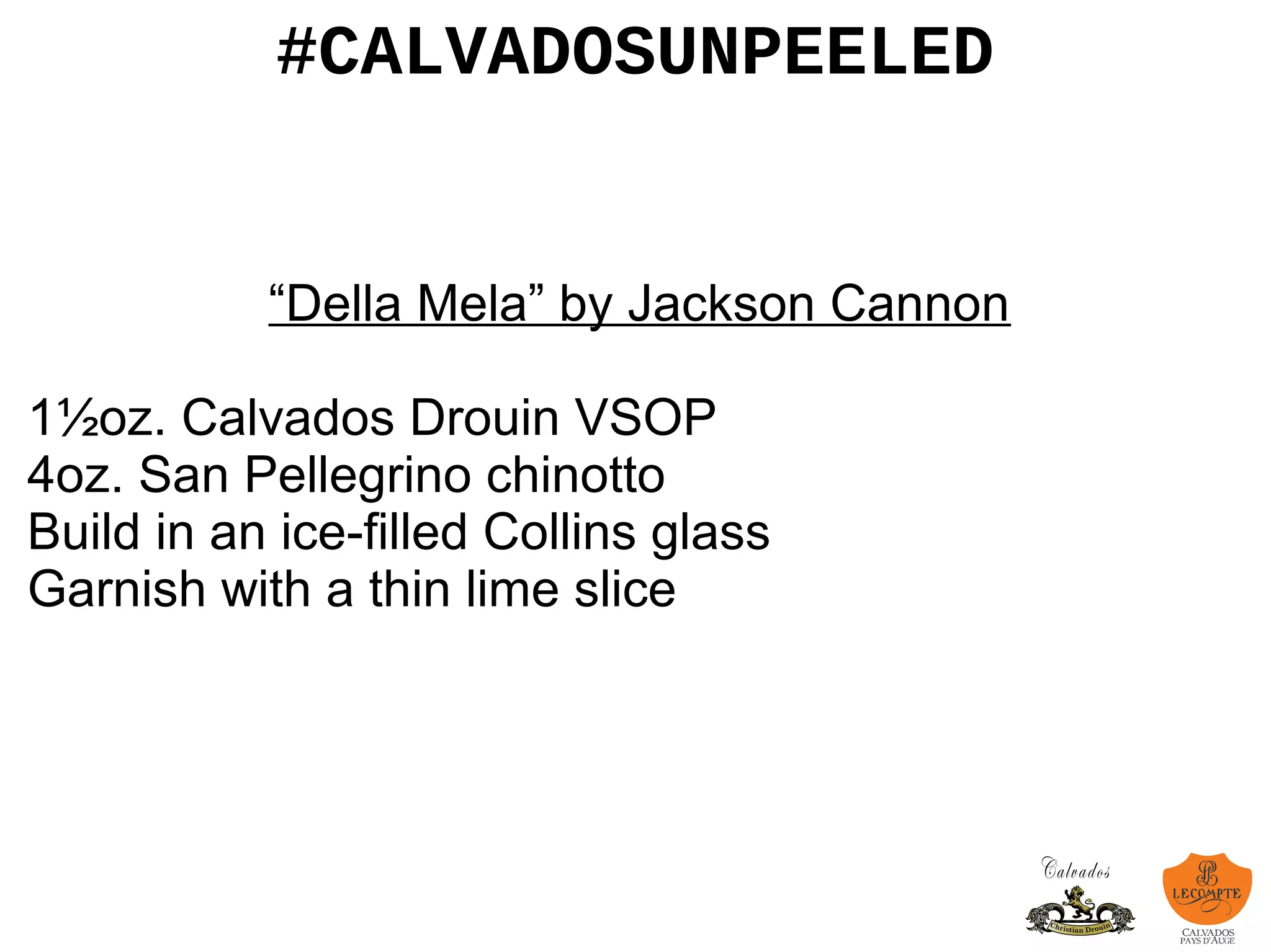 #CALVADOSUNPEELED
“Della Mela” by Jackson Cannon
1½oz. Calvados Drouin VSOP
4oz. San Pellegrino chinotto
Build in an ice-filled Collins glass
Garnish with a thin lime slice
 