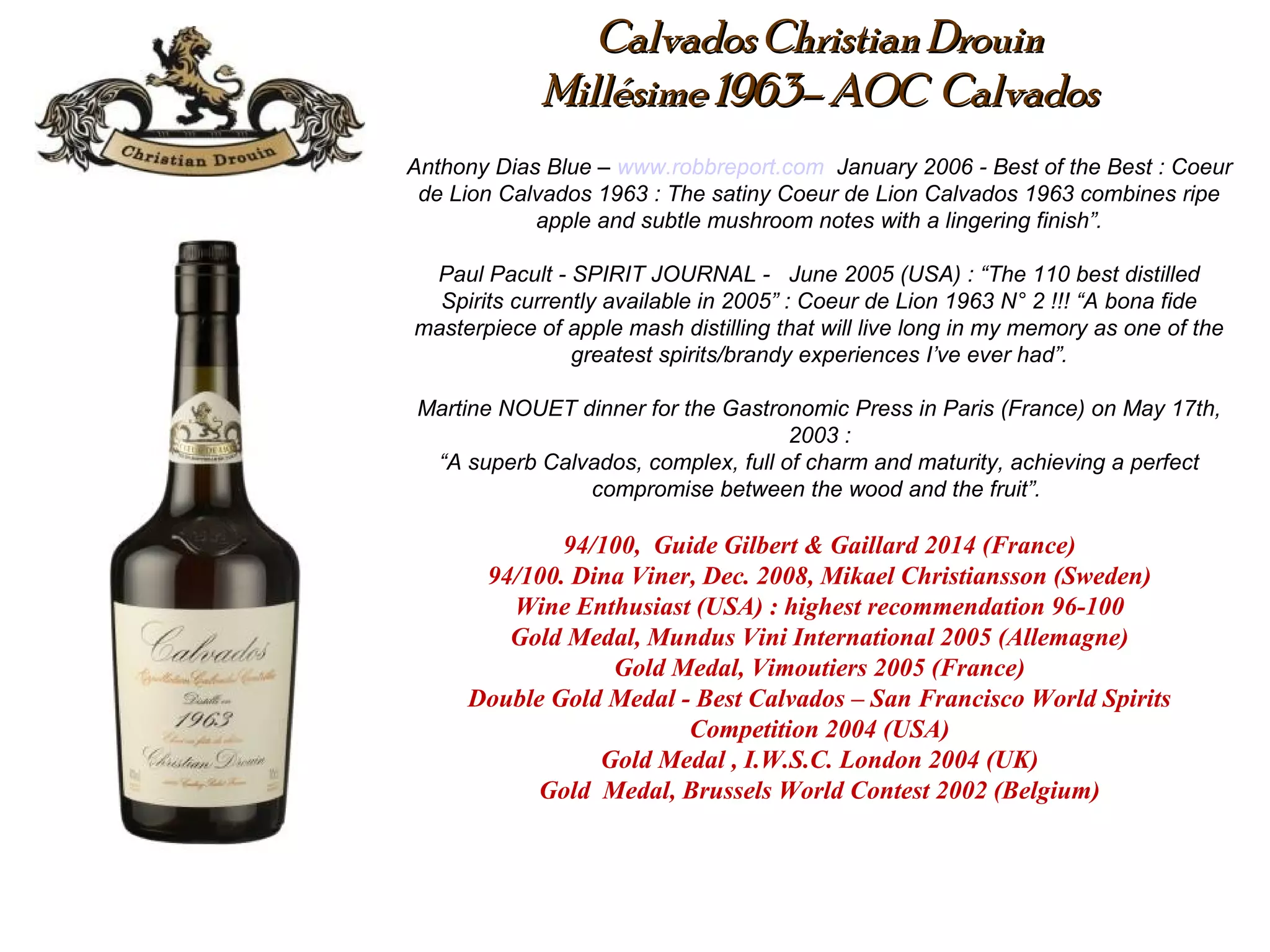 Calvados Christian DrouinCalvados Christian Drouin
Millésime 1963– AOC CalvadosMillésime 1963– AOC Calvados
Anthony Dias Blue – www.robbreport.com January 2006 - Best of the Best : Coeur
de Lion Calvados 1963 : The satiny Coeur de Lion Calvados 1963 combines ripe
apple and subtle mushroom notes with a lingering finish”.
Paul Pacult - SPIRIT JOURNAL - June 2005 (USA) : “The 110 best distilled
Spirits currently available in 2005” : Coeur de Lion 1963 N° 2 !!! “A bona fide
masterpiece of apple mash distilling that will live long in my memory as one of the
greatest spirits/brandy experiences I’ve ever had”.
Martine NOUET dinner for the Gastronomic Press in Paris (France) on May 17th,
2003 :
“A superb Calvados, complex, full of charm and maturity, achieving a perfect
compromise between the wood and the fruit”.
 
94/100, Guide Gilbert & Gaillard 2014 (France)
94/100. Dina Viner, Dec. 2008, Mikael Christiansson (Sweden)
Wine Enthusiast (USA) : highest recommendation 96-100
Gold Medal, Mundus Vini International 2005 (Allemagne)
Gold Medal, Vimoutiers 2005 (France)
Double Gold Medal - Best Calvados – San Francisco World Spirits
Competition 2004 (USA)
Gold Medal , I.W.S.C. London 2004 (UK)
Gold Medal, Brussels World Contest 2002 (Belgium)
 
 